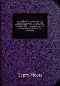 A handbook of practical forms: containing a variety of useful and select precedents required in solicitors' offices relating to conveyancing and . with numerous variations and suggestions
