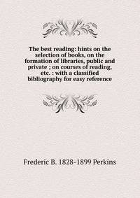 The best reading: hints on the selection of books, on the formation of libraries, public and private ; on courses of reading, etc. : with a classified bibliography for easy reference
