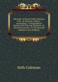 Memoirs of Doctor Seth Coleman, A.M., of Amherst, (Mass.) ; containing I. A biographical sketch of his life and character; II. Extracts from his . IV. His farewell address to his children;