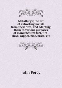 Metallurgy; the art of extracting metals from their ores, and adapting them to various purposes of manufacture: fuel, fire-clays, copper, zinc, brass, etc