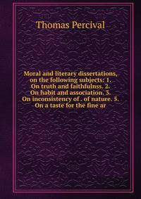 Moral and literary dissertations, on the following subjects: 1. On truth and faithfulnss. 2. On habit and association. 3. On inconsistency of . of nature. 5. On a taste for the fine ar