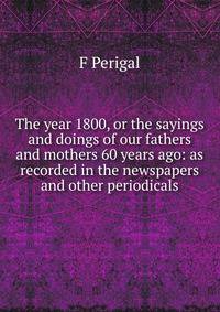 The year 1800, or the sayings and doings of our fathers and mothers 60 years ago: as recorded in the newspapers and other periodicals