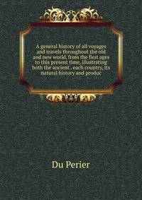A general history of all voyages and travels throughout the old and new world, from the first ages to this present time, illustrating both the ancient . each country, its natural history and produc