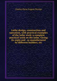 Lathe design, construction and operation, with practical examples of the lathe work; a complete practical work on the lathe. Giving its orgin and . as manufactured by different builders, etc