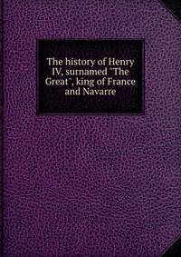 The history of Henry IV, surnamed "The Great", king of France and Navarre