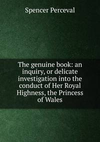 The genuine book: an inquiry, or delicate investigation into the conduct of Her Royal Highness, the Princess of Wales