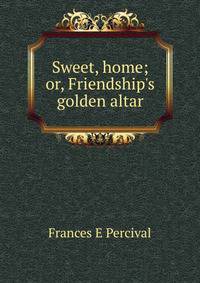 Sweet, home; or, Friendship's golden altar