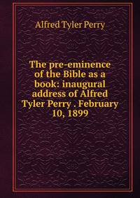 The pre-eminence of the Bible as a book: inaugural address of Alfred Tyler Perry . February 10, 1899