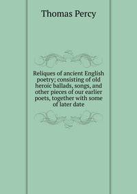 Reliques of ancient English poetry; consisting of old heroic ballads, songs, and other pieces of our earlier poets, together with some of later date
