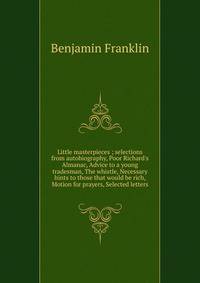 Little masterpieces ; selections from autobiography, Poor Richard's Almanac, Advice to a young tradesman, The whistle, Necessary hints to those that would be rich, Motion for prayers, Selected letters