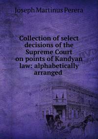 Collection of select decisions of the Supreme Court on points of Kandyan law: alphabetically arranged .