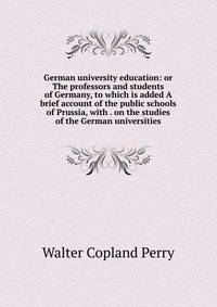 German university education: or The professors and students of Germany, to which is added A brief account of the public schools of Prussia, with . on the studies of the German universities