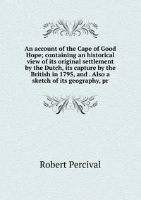 An account of the Cape of Good Hope; containing an historical view of its original settlement by the Dutch, its capture by the British in 1795, and . Also a sketch of its geography, pr