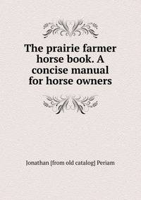 The prairie farmer horse book. A concise manual for horse owners