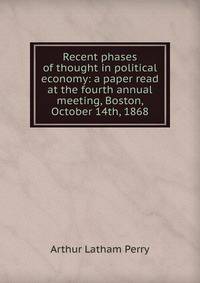 Recent phases of thought in political economy: a paper read at the fourth annual meeting, Boston, October 14th, 1868