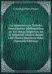 La imprenta en Toledo. Descripcion bibliografica de las obras impresas en la imperial ciudad desde 1483 hasta nuestros dias; (Spanish Edition)