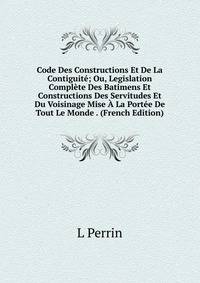 Code Des Constructions Et De La Contiguite; Ou, Legislation Complete Des Batimens Et Constructions Des Servitudes Et Du Voisinage Mise A La Portee De Tout Le Monde . (French Edition)