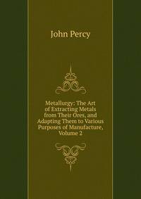 Metallurgy: The Art of Extracting Metals from Their Ores, and Adapting Them to Various Purposes of Manufacture, Volume 2