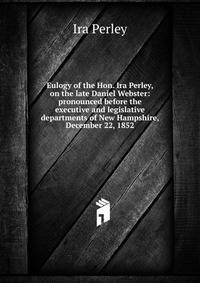 Eulogy of the Hon. Ira Perley, on the late Daniel Webster: pronounced before the executive and legislative departments of New Hampshire, December 22, 1852