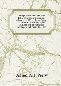 The pre-eminence of the Bible as a book: inaugural address of Alfred Tyler Perry, Professor of Bibliography in Hartford Theological Seminary, February 10, 1899