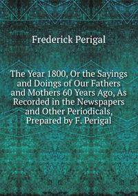 The Year 1800, Or the Sayings and Doings of Our Fathers and Mothers 60 Years Ago, As Recorded in the Newspapers and Other Periodicals, Prepared by F. Perigal
