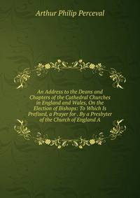 An Address to the Deans and Chapters of the Cathedral Churches in England and Wales, On the Election of Bishops: To Which Is Prefixed, a Prayer for . By a Presbyter of the Church of England A