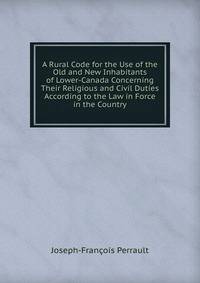 A Rural Code for the Use of the Old and New Inhabitants of Lower-Canada Concerning Their Religious and Civil Duties According to the Law in Force in the Country