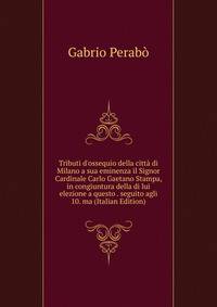 Tributi d'ossequio della citt? di Milano a sua eminenza il Signor Cardinale Carlo Gaetano Stampa, in congiuntura della di lui elezione a questo . seguito agli 10. ma (Italian Edition)