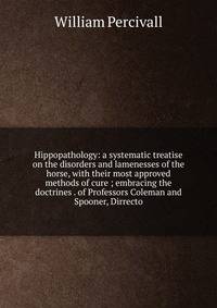 Hippopathology: a systematic treatise on the disorders and lamenesses of the horse, with their most approved methods of cure ; embracing the doctrines . of Professors Coleman and Spooner, Dirrecto