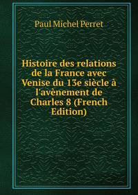 Histoire des relations de la France avec Venise du 13e si?cle ? l'av?nement de Charles 8 (French Edition)