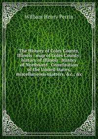 The History of Coles County, Illinois . map of Coles County; history of Illinois . history of Northwest . Constitution of the United States, miscellaneous matters, &amp;c., &amp;c