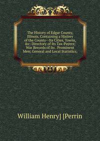 The History of Edgar County, Illinois, Containing a History of the County--Its Cities, Towns, &amp;c: Directory of Its Tax-Payers; War Records of Its . Prominent Men; General and Local Statistics;