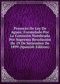 Proyecto De Ley De Aguas: Formulado Por La Comision Nombrada Por Suprema Resolucion De 19 De Setiembre De 1899 (Spanish Edition)