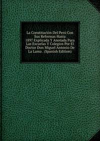 La Constitucion Del Peru Con Sus Reformas Hasta 1897 Explicada Y Anotada Para Las Escuelas Y Colegios Por El Doctor Don Miguel Antonio De La Lama . (Spanish Edition)