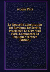 La Nouvelle Constitution Du Royaume De Serbie: Proclamee Le 6/19 Avril 1901; Commentee Et Expliquee (French Edition)