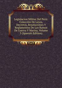 Legislacion Militar Del Peru: Coleccion De Leyes, Decretos, Resoluciones Y Reglamentos De Los Ramos De Guerra Y Marina, Volume 3 (Spanish Edition)