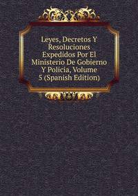 Leyes, Decretos Y Resoluciones Expedidos Por El Ministerio De Gobierno Y Policia, Volume 5 (Spanish Edition)