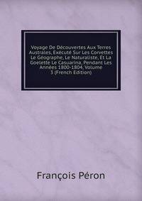 Voyage De Dcouvertes Aux Terres Australes, fait par ordre du gouvernement, sur les corvettes le Gographe, le Naturaliste, et la Golette le Casuarina, pendant les annes 1800, 1801, 1802, 1803, et 1804. Tome 3