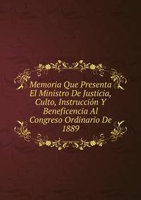 Memoria Que Presenta El Ministro De Justicia, Culto, Instruccion Y Beneficencia Al Congreso Ordinario De 1889