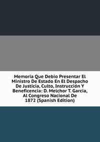 Memoria Que Debio Presentar El Ministro De Estado En El Despacho De Justicia, Culto, Instruccion Y Beneficencia: D. Melchor T. Garcia, Al Congreso Nacional De 1872 (Spanish Edition)