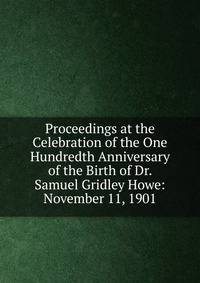 Proceedings at the Celebration of the One Hundredth Anniversary of the Birth of Dr. Samuel Gridley Howe: November 11, 1901