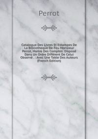 Catalogue Des Livres Et Estampes De La Bibliotheque De Feu Monsieur Perrot, Maitre Des Comptes: Dispose Dans Un Ordre Different De Celui Observe . : Avec Une Table Des Auteurs (French Edition)