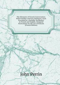 The Elements of French Conversation: With Familiar and Easy Dialogues, Each Preceded by a Suitable Vocabulary in French and English, Designed Particularly for the Use of Schools (French Edition)