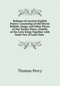 Reliques of Ancient English Poetry: Consisting of Old Heroic Ballads, Songs, and Other Pieces of Our Earlier Poets, (Chiefly of the Lyric King) Together with Some Few of Later Date .