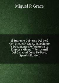 El Supremo Gobierno Del Peru Con Miguel P. Grace, Expediente Y Documentos Referentes a La Empresa Minera Y Ferrocarril Del Callao Al Cerro De Pasco (Spanish Edition)