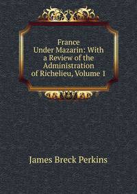 France Under Mazarin: With a Review of the Administration of Richelieu, Volume 1