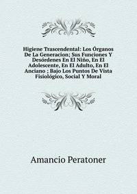 Higiene Trascendental: Los Organos De La Generacion; Sus Funciones Y Desordenes En El Nino, En El Adolescente, En El Adulto, En El Anciano ; Bajo Los Puntos De Vista Fisiologico, Social Y Moral