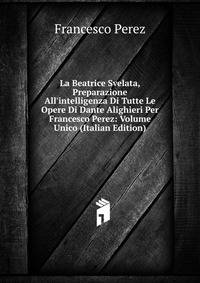 La Beatrice Svelata, Preparazione All'intelligenza Di Tutte Le Opere Di Dante Alighieri Per Francesco Perez: Volume Unico (Italian Edition)