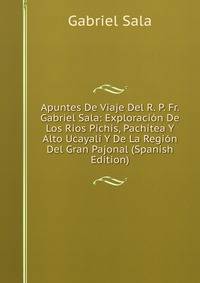 Apuntes De Viaje Del R. P. Fr. Gabriel Sala: Exploracion De Los Rios Pichis, Pachitea Y Alto Ucayali Y De La Region Del Gran Pajonal (Spanish Edition)