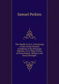 The World As It Is, Containing a View of the Present Condition of Its Principal Nations, As to Their Forms of Government, Military and Naval Strength .
